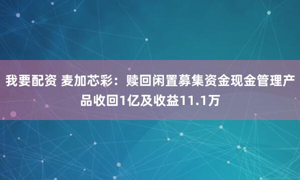 我要配资 麦加芯彩：赎回闲置募集资金现金管理产品收回1亿及收益11.1万