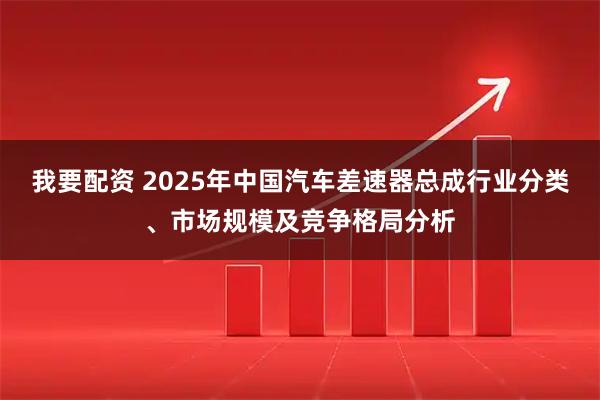我要配资 2025年中国汽车差速器总成行业分类、市场规模及竞争格局分析