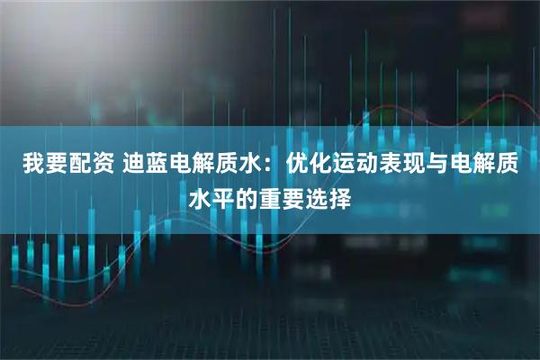 我要配资 迪蓝电解质水：优化运动表现与电解质水平的重要选择